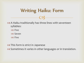 
 A Haiku traditionally has three lines with seventeen
syllables:
 Five
 Seven
 Five
 This form is strict in Japanese
 Sometimes it varies in other languages or in translation.
Writing Haiku: Form
 