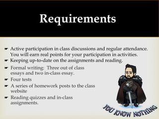 
Requirements:
☛ Formal writing: Three out of class
essays and two in-class essay.
☛ Four tests
☛ A series of homework posts to the class
website
☛ Reading quizzes and in-class
assignments.
☛ Active participation in class discussions and regular attendance.
You will earn real points for your participation in activities.
☛ Keeping up-to-date on the assignments and reading.
 