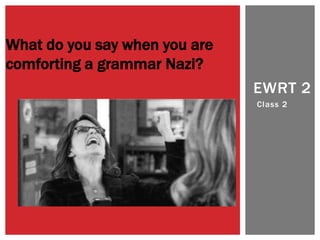 EWRT 2 
Class 2 
What do you say when you are 
comforting a grammar Nazi? 
 