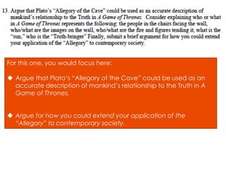 For this one, you would focus here:
 Argue that Plato’s “Allegory of the Cave” could be used as an
accurate description of mankind’s relationship to the Truth in A
Game of Thrones.
 Argue for how you could extend your application of the
“Allegory” to contemporary society.
 