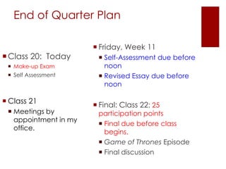End of Quarter Plan
Class 20: Today
 Make-up Exam
 Self Assessment
 Class 21
 Meetings by
appointment in my
office.
 Friday, Week 11
 Self-Assessment due before
noon
 Revised Essay due before
noon
 Final: Class 22: 25
participation points
 Final due before class
begins.
 Game of Thrones Episode
 Final discussion
 