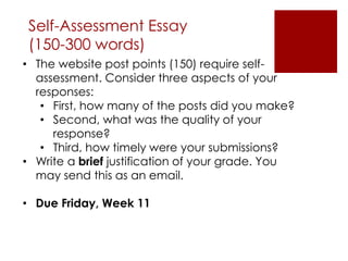 • The website post points (150) require self-
assessment. Consider three aspects of your
responses:
• First, how many of the posts did you make?
• Second, what was the quality of your
response?
• Third, how timely were your submissions?
• Write a brief justification of your grade. You
may send this as an email.
• Due Friday, Week 11
Self-Assessment Essay
(150-300 words)
 