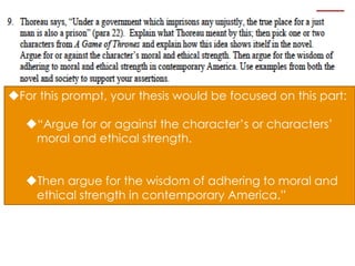 For this prompt, your thesis would be focused on this part:
“Argue for or against the character’s or characters’
moral and ethical strength.
Then argue for the wisdom of adhering to moral and
ethical strength in contemporary America.”
 