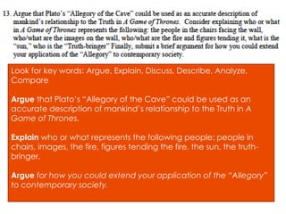 Look for key words: Argue, Explain, Discuss, Describe, Analyze,
Compare
Argue that Plato’s “Allegory of the Cave” could be used as an
accurate description of mankind’s relationship to the Truth in A
Game of Thrones.
Explain who or what represents the following people: people in
chairs, images, the fire, figures tending the fire, the sun, the truth-
bringer.
Argue for how you could extend your application of the “Allegory”
to contemporary society.
 