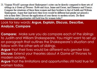 Look for key words: Argue, Explain, Discuss, Describe, 
Analyze, Compare 
Compare: Make sure you do compare each of the siblings 
to Judith and William Shakespeare. You might want to set up 
on paragraph that outlines the Shakespeare’s situation and 
follow with the other sets of siblings. 
Argue that their lives would be different w/o gender bias 
Discuss: Extend your theories about A Game of Thrones to 
modern society. 
Argue that the limitations and opportunities still hold true for 
women today. 
 