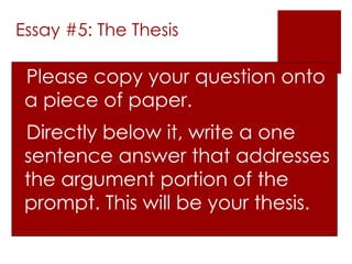 Essay #5: The Thesis 
Please copy your question onto 
a piece of paper. 
Directly below it, write a one 
sentence answer that addresses 
the argument portion of the 
prompt. This will be your thesis. 
 