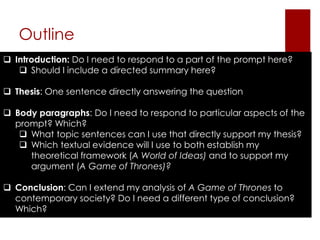 Outline 
 Introduction: Do I need to respond to a part of the prompt here? 
 Should I include a directed summary here? 
 Thesis: One sentence directly answering the question 
 Body paragraphs: Do I need to respond to particular aspects of the 
prompt? Which? 
 What topic sentences can I use that directly support my thesis? 
 Which textual evidence will I use to both establish my 
theoretical framework (A World of Ideas) and to support my 
argument (A Game of Thrones)? 
 Conclusion: Can I extend my analysis of A Game of Thrones to 
contemporary society? Do I need a different type of conclusion? 
Which? 
 