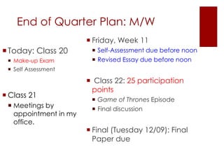 End of Quarter Plan: M/W 
Today: Class 20 
 Make-up Exam 
 Self Assessment 
 Class 21 
 Meetings by 
appointment in my 
office. 
 Friday, Week 11 
 Self-Assessment due before noon 
 Revised Essay due before noon 
 Class 22: 25 participation 
points 
 Game of Thrones Episode 
 Final discussion 
 Final (Tuesday 12/09): Final 
Paper due 
 