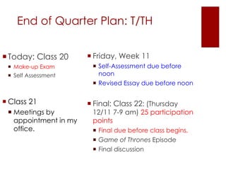 End of Quarter Plan: T/TH 
Today: Class 20 
 Make-up Exam 
 Self Assessment 
 Class 21 
 Meetings by 
appointment in my 
office. 
 Friday, Week 11 
 Self-Assessment due before 
noon 
 Revised Essay due before noon 
 Final: Class 22: (Thursday 
12/11 7-9 am) 25 participation 
points 
 Final due before class begins. 
 Game of Thrones Episode 
 Final discussion 
 