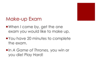 Make-up Exam 
When I come by, get the one 
exam you would like to make up. 
You have 20 minutes to complete 
the exam. 
In A Game of Thrones, you win or 
you die! Play Hard! 
 