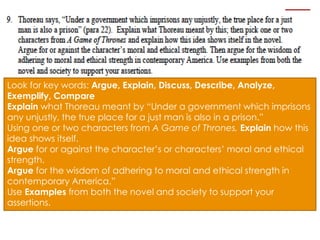 Look for key words: Argue, Explain, Discuss, Describe, Analyze, 
Exemplify, Compare 
Explain what Thoreau meant by “Under a government which imprisons 
any unjustly, the true place for a just man is also in a prison.” 
Using one or two characters from A Game of Thrones, Explain how this 
idea shows itself. 
Argue for or against the character’s or characters’ moral and ethical 
strength. 
Argue for the wisdom of adhering to moral and ethical strength in 
contemporary America.” 
Use Examples from both the novel and society to support your 
assertions. 
 