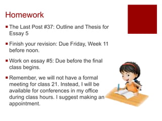 Homework
 The Last Post #37: Outline and Thesis for
Essay 5
 Finish your revision: Due Friday, Week 11
before noon.
 Work on essay #5: Due before the final
class begins.
 Remember, we will not have a formal
meeting for class 21. Instead, I will be
available for conferences in my office
during class hours. I suggest making an
appointment.
 