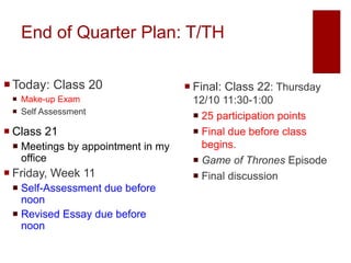 End of Quarter Plan: T/TH
Today: Class 20
 Make-up Exam
 Self Assessment
 Class 21
 Meetings by appointment in my
office
 Friday, Week 11
 Self-Assessment due before
noon
 Revised Essay due before
noon
 Final: Class 22: Thursday
12/10 11:30-1:00
 25 participation points
 Final due before class
begins.
 Game of Thrones Episode
 Final discussion
 