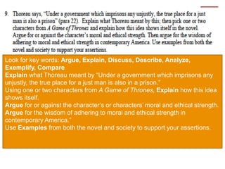 Look for key words: Argue, Explain, Discuss, Describe, Analyze,
Exemplify, Compare
Explain what Thoreau meant by “Under a government which imprisons any
unjustly, the true place for a just man is also in a prison.”
Using one or two characters from A Game of Thrones, Explain how this idea
shows itself.
Argue for or against the character’s or characters’ moral and ethical strength.
Argue for the wisdom of adhering to moral and ethical strength in
contemporary America.”
Use Examples from both the novel and society to support your assertions.
 