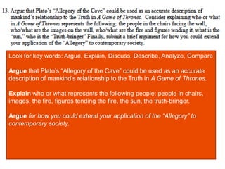 Look for key words: Argue, Explain, Discuss, Describe, Analyze, Compare
Argue that Plato’s “Allegory of the Cave” could be used as an accurate
description of mankind’s relationship to the Truth in A Game of Thrones.
Explain who or what represents the following people: people in chairs,
images, the fire, figures tending the fire, the sun, the truth-bringer.
Argue for how you could extend your application of the “Allegory” to
contemporary society.
 