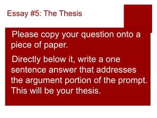 Essay #5: The Thesis
Please copy your question onto a
piece of paper.
Directly below it, write a one
sentence answer that addresses
the argument portion of the prompt.
This will be your thesis.
 