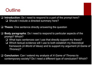 Outline
 Introduction: Do I need to respond to a part of the prompt here?
 Should I include a directed summary here?
 Thesis: One sentence directly answering the question
 Body paragraphs: Do I need to respond to particular aspects of the
prompt? Which?
 What topic sentences can I use that directly support my thesis?
 Which textual evidence will I use to both establish my theoretical
framework (A World of Ideas) and to support my argument (A Game of
Thrones)?
 Conclusion: Can I extend my analysis of A Game of Thrones to
contemporary society? Do I need a different type of conclusion? Which?
 