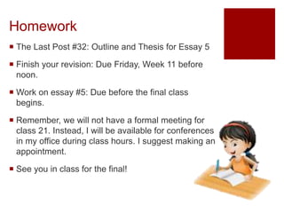 Homework
 The Last Post #32: Outline and Thesis for Essay 5
 Finish your revision: Due Friday, Week 11 before
noon.
 Work on essay #5: Due before the final class
begins.
 Remember, we will not have a formal meeting for
class 21. Instead, I will be available for conferences
in my office during class hours. I suggest making an
appointment.
 See you in class for the final!
 