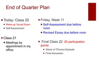 End of Quarter Plan
Today: Class 20
 Make-up Vocab Exam
 Self Assessment
 Class 21
 Meetings by
appointment in my
office.
 Friday, Week 11
 Self-Assessment due before
noon
 Revised Essay due before noon
 Final Class 22: 25 participation
points
 Game of Thrones Episode
 Final discussion
 