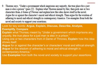 Look for key words: Argue, Explain, Discuss, Describe, Analyze,
Exemplify, Compare
Explain what Thoreau meant by “Under a government which imprisons any
unjustly, the true place for a just man is also in a prison.”
Using one or two characters from A Game of Thrones, Explain how this idea
shows itself.
Argue for or against the character’s or characters’ moral and ethical strength.
Argue for the wisdom of adhering to moral and ethical strength in
contemporary America.”
Use Examples from both the novel and society to support your assertions.
 