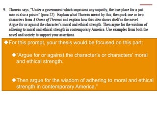For this prompt, your thesis would be focused on this part:
“Argue for or against the character’s or characters’ moral
and ethical strength.
Then argue for the wisdom of adhering to moral and ethical
strength in contemporary America.”
 