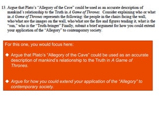 For this one, you would focus here:
 Argue that Plato’s “Allegory of the Cave” could be used as an accurate
description of mankind’s relationship to the Truth in A Game of
Thrones.
 Argue for how you could extend your application of the “Allegory” to
contemporary society.
 