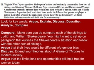 Look for key words: Argue, Explain, Discuss, Describe,
Analyze, Compare
Compare: Make sure you do compare each of the siblings to
Judith and William Shakespeare. You might want to set up on
paragraph that outlines the Shakespeare’s situation and follow
with the other sets of siblings.
Argue that their lives would be different w/o gender bias
Discuss: Extend your theories about A Game of Thrones to
modern society.
Argue that the limitations and opportunities still hold true for
women today.
 