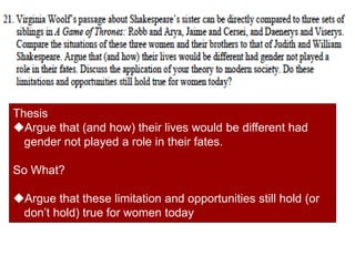 Thesis
Argue that (and how) their lives would be different had
gender not played a role in their fates.
So What?
Argue that these limitation and opportunities still hold (or
don’t hold) true for women today
 