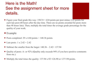 Here is the Math!
See the assignment sheet for more
details.
 Figure your final grade this way: 150/31= 4.84 points per post minus 2.42 points for
each late post (48 hours after the due time. There are no points awarded for posts more
than 48 hours late). Then, multiply the total times the average grade percentage for the
quality of your work.
 Example
 Posts completed: 29 x 4.84 points = 140.36 points
 Late posts: 1 x 2.42 = 2.42
 Subtract the smaller from the larger: 140.36 – 2.42= 137.94
 Quality of posts: A- or 92% (Quality only exceeds 94% if you have positive comments
from me.)
 Multiply the total times the quality: 137.94 x.92=126.90 or 127/150 points.
 