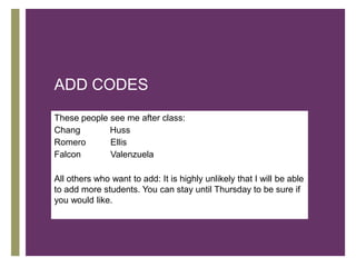 ADD CODES
These people see me after class:
Chang
Romero
      +      Huss
             Ellis
Falcon       Valenzuela

All others who want to add: It is highly unlikely that I will be able
to add more students. You can stay until Thursday to be sure if
you would like.
 