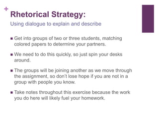 +
    Rhetorical Strategy:
    Using dialogue to explain and describe

       Get into groups of two or three students, matching
        colored papers to determine your partners.

       We need to do this quickly, so just spin your desks
        around.

       The groups will be joining another as we move through
        the assignment, so don’t lose hope if you are not in a
        group with people you know.

       Take notes throughout this exercise because the work
        you do here will likely fuel your homework.
 