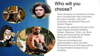 Who will you
choose?
There are plenty of characters to choose
from, including both major characters,
like Jaime Lannister, and minor
characters, like Samwell Tarley and
Sandor Clegane
There are two selections for each of the
eight chapter characters (Eddard,
Catelyn, Daenerys, Tyrion, Jon, Bran,
Sansa and Arya) and two for Robert
Baratheon and Robb Stark.
There are advantages and
disadvantages to each character.
Remember that your first essay will be
an argumentative analysis of your
character.
 