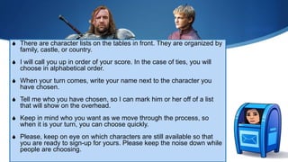 S There are character lists on the tables in front. They are organized by
family, castle, or country.
S I will call you up in order of your score. In the case of ties, you will
choose in alphabetical order.
S When your turn comes, write your name next to the character you
have chosen.
S Tell me who you have chosen, so I can mark him or her off of a list
that will show on the overhead.
S Keep in mind who you want as we move through the process, so
when it is your turn, you can choose quickly.
S Please, keep on eye on which characters are still available so that
you are ready to sign-up for yours. Please keep the noise down while
people are choosing.
 