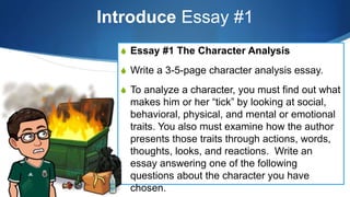 Introduce Essay #1
S Essay #1 The Character Analysis
S Write a 3-5-page character analysis essay.
S To analyze a character, you must find out what
makes him or her “tick” by looking at social,
behavioral, physical, and mental or emotional
traits. You also must examine how the author
presents those traits through actions, words,
thoughts, looks, and reactions. Write an
essay answering one of the following
questions about the character you have
chosen.
 
