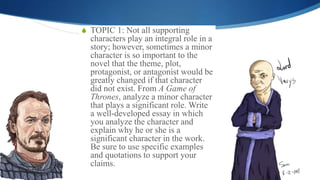 S TOPIC 1: Not all supporting
characters play an integral role in a
story; however, sometimes a minor
character is so important to the
novel that the theme, plot,
protagonist, or antagonist would be
greatly changed if that character
did not exist. From A Game of
Thrones, analyze a minor character
that plays a significant role. Write
a well-developed essay in which
you analyze the character and
explain why he or she is a
significant character in the work.
Be sure to use specific examples
and quotations to support your
claims.
 