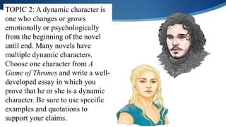 TOPIC 2: A dynamic character is
one who changes or grows
emotionally or psychologically
from the beginning of the novel
until end. Many novels have
multiple dynamic characters.
Choose one character from A
Game of Thrones and write a well-
developed essay in which you
prove that he or she is a dynamic
character. Be sure to use specific
examples and quotations to
support your claims.
 
