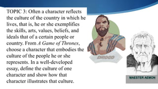 TOPIC 3: Often a character reflects
the culture of the country in which he
lives, that is, he or she exemplifies
the skills, arts, values, beliefs, and
ideals that of a certain people or
country. From A Game of Thrones,
choose a character that embodies the
culture of the people he or she
represents. In a well-developed
essay, define the culture of one
character and show how that
character illustrates that culture.
 