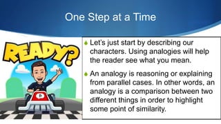 One Step at a Time
S Let’s just start by describing our
characters. Using analogies will help
the reader see what you mean.
S An analogy is reasoning or explaining
from parallel cases. In other words, an
analogy is a comparison between two
different things in order to highlight
some point of similarity.
 