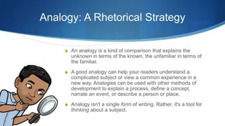 Analogy: A Rhetorical Strategy
S An analogy is a kind of comparison that explains the
unknown in terms of the known, the unfamiliar in terms of
the familiar.
S A good analogy can help your readers understand a
complicated subject or view a common experience in a
new way. Analogies can be used with other methods of
development to explain a process, define a concept,
narrate an event, or describe a person or place.
S Analogy isn't a single form of writing. Rather, it's a tool for
thinking about a subject.
 