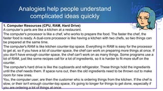 Analogies help people understand
complicated ideas quickly
1. Computer Resources (CPU, RAM, Hard Drive)
A computer’s parts are like a kitchen at a restaurant.
The computer's processor is like a chef, who works to prepare the food. The faster the chef, the
faster food is ready. A dual-core processor is like having a kitchen with two chefs, so two things can
be prepared at the same time.
The computer's RAM is like kitchen counter-top space. Everything in RAM is easy for the processor
to get at, so if you have a lot of counter space, the chef can work on preparing more things at once. If
you don't have enough counter space, the chef can't work on as many things. Some programs use a
lot of RAM, just like some recipes call for a lot of ingredients, so it is harder to fit more stuff on the
counter.
The computer's hard drive is like the cupboards and refrigerator. These things hold the ingredients
until the chef needs them. If space runs out, then the old ingredients need to be thrown out to make
room for new ones.
You, the computer user, are then the customer who is ordering things from the kitchen. If the chef is
slow, or their isn't enough counter-top space, it's going to longer for things to get done, especially if
you are ordering a lot of things at once.
 