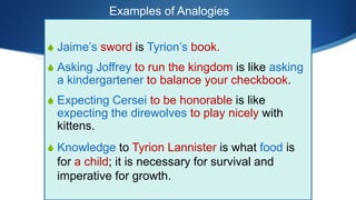 S Jaime’s sword is Tyrion’s book.
S Asking Joffrey to run the kingdom is like asking
a kindergartener to balance your checkbook.
S Expecting Cersei to be honorable is like
expecting the direwolves to play nicely with
kittens.
S Knowledge to Tyrion Lannister is what food is
for a child; it is necessary for survival and
imperative for growth.
Examples of Analogies
 