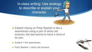 In-class writing: Use analogy
to describe or explain your
character.
S Eddard relying on Petyr Baelish is like a
seamstress using a pair of sticky old
scissors; the tool seems to have a mind of
its own.
S Eddard = the seamstress
S Petyr Baelish = sticky old scissors
 