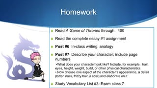 Homework
S Read A Game of Thrones through 400
S Read the complete essay #1 assignment
S Post #6 In-class writing: analogy
S Post #7 Describe your character; include page
numbers
•What does your character look like? Include, for example, hair,
eyes, height, weight, build, or other physical characteristics.
• Now choose one aspect of the character’s appearance, a detail
(bitten nails, frizzy hair, a scar) and elaborate on it.
S Study Vocabulary List #3: Exam class 7
 