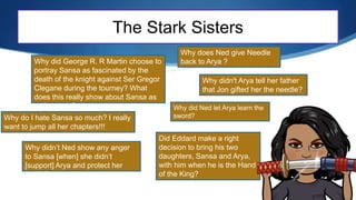 The Stark Sisters
Why do I hate Sansa so much? I really
want to jump all her chapters!!!
Why did George R. R Martin choose to
portray Sansa as fascinated by the
death of the knight against Ser Gregor
Clegane during the tourney? What
does this really show about Sansa as
a character?
Why does Ned give Needle
back to Arya ?
Why didn’t Ned show any anger
to Sansa [when] she didn’t
[support] Arya and protect her
family?
Why did Ned let Arya learn the
sword?
Did Eddard make a right
decision to bring his two
daughters, Sansa and Arya,
with him when he is the Hand
of the King?
Why didn't Arya tell her father
that Jon gifted her the needle?
 