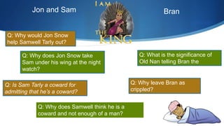 Q: Why does Jon Snow take
Sam under his wing at the night
watch?
Q: What is the significance of
Old Nan telling Bran the
stories?
Q: Is Sam Tarly a coward for
admitting that he’s a coward?
Q: Why would Jon Snow
help Samwell Tarly out?
Jon and Sam
Q: Why leave Bran as
crippled?
Q: Why does Samwell think he is a
coward and not enough of a man?
Bran
 