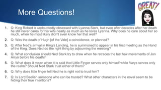 More Questions!
1. Q: King Robert is undoubtedly obsessed with Lyanna Stark, but even after decades after her death
he still never cares for his wife nearly as much as he loves Lyanna. Why does he care about her so
much, when he most likely didn't even know her that well?
2. Q: Was the death of Hugh [of the Vale] a coincidence, or planned?
3. Q: After Ned’s arrival in King’s Landing, he is summoned to appear in his first meeting as the Hand
of the King. Does Ned do the right thing by adjourning the meeting?
4. Q: What conclusion should Ned Stark try to draw when he retraces the last few movements of Jon
Arryn before his death?
5. Q: What does it mean when it is said that Little Finger serves only himself while Varys serves only
the realm? Should Ned Stark trust either of them?
6. Q: Why does little finger tell Ned he is right not to trust him?
7. Q: Is Lord Baelish someone who can be trusted? What other characters in the novel seem to be
hiding their true intentions?
 