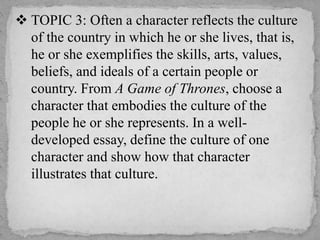  TOPIC 3: Often a character reflects the culture
of the country in which he or she lives, that is,
he or she exemplifies the skills, arts, values,
beliefs, and ideals of a certain people or
country. From A Game of Thrones, choose a
character that embodies the culture of the
people he or she represents. In a well-
developed essay, define the culture of one
character and show how that character
illustrates that culture.
 