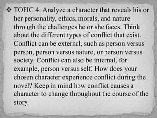  TOPIC 4: Analyze a character that reveals his or
her personality, ethics, morals, and nature
through the challenges he or she faces. Think
about the different types of conflict that exist.
Conflict can be external, such as person versus
person, person versus nature, or person versus
society. Conflict can also be internal, for
example, person versus self. How does your
chosen character experience conflict during the
novel? Keep in mind how conflict causes a
character to change throughout the course of the
story.
 