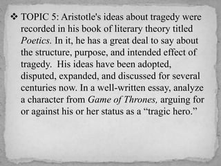  TOPIC 5: Aristotle's ideas about tragedy were
recorded in his book of literary theory titled
Poetics. In it, he has a great deal to say about
the structure, purpose, and intended effect of
tragedy. His ideas have been adopted,
disputed, expanded, and discussed for several
centuries now. In a well-written essay, analyze
a character from Game of Thrones, arguing for
or against his or her status as a “tragic hero.”
 
