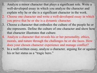 1. Analyze a minor character that plays a significant role. Write a
well-developed essay in which you analyze the character and
explain why he or she is a significant character in the work.
2. Choose one character and write a well-developed essay in which
you prove that he or she is a dynamic character.
3. Choose a character that embodies the culture of the people he or
she represents. Define the culture of one character and show how
that character illustrates that culture.
4. Analyze a character that reveals his or her personality, ethics,
morals, and nature through the challenges he or she faces. How
does your chosen character experience and manage conflict?
5. In a well-written essay, analyze a character, arguing for or against
his or her status as a “tragic hero.”
 